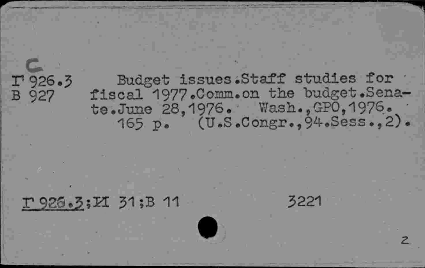 ﻿Г 926.5
В 927
Budget issues.Staff studies for • fiscal 1977.Corm.on the budget.Senate .June 28,1976. Wash.,GPO,1976. •
165 p. (U.S.Congr.,94.Sess.,2).
г 92s*5;Л 51;B 11
5221